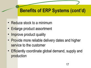 Benefits of ERP Systems (cont’d) 
• Reduce stock to a minimum 
• Enlarge product assortment 
• Improve product quality 
• Provide more reliable delivery dates and higher 
service to the customer 
• Efficiently coordinate global demand, supply and 
production 
17 
 