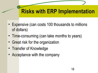 Risks with ERP Implementation 
• Expensive (can costs 100 thousands to millions 
of dollars) 
• Time-consuming (can take months to years) 
• Great risk for the organization 
• Transfer of Knowledge 
• Acceptance with the company 
18 
 
