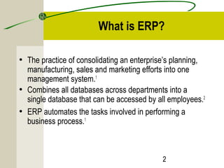 What is ERP? 
• The practice of consolidating an enterprise’s planning, 
manufacturing, sales and marketing efforts into one 
management system.1 
• Combines all databases across departments into a 
single database that can be accessed by all employees.2 
• ERP automates the tasks involved in performing a 
business process.1 
2 
 