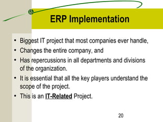 ERP Implementation 
• Biggest IT project that most companies ever handle, 
• Changes the entire company, and 
• Has repercussions in all departments and divisions 
of the organization. 
• It is essential that all the key players understand the 
scope of the project. 
• This is an IT-Related Project. 
20 
 