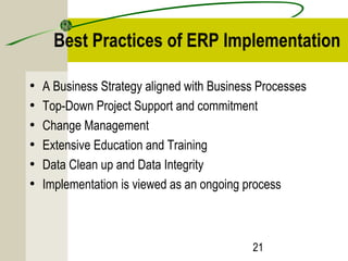 Best Practices of ERP Implementation 
• A Business Strategy aligned with Business Processes 
• Top-Down Project Support and commitment 
• Change Management 
• Extensive Education and Training 
• Data Clean up and Data Integrity 
• Implementation is viewed as an ongoing process 
21 
 