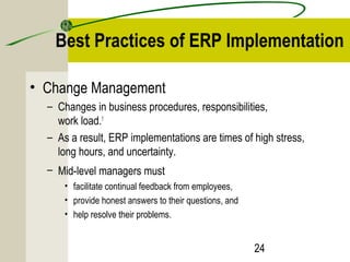 Best Practices of ERP Implementation 
24 
• Change Management 
– Changes in business procedures, responsibilities, 
work load.1 
– As a result, ERP implementations are times of high stress, 
long hours, and uncertainty. 
– Mid-level managers must 
• facilitate continual feedback from employees, 
• provide honest answers to their questions, and 
• help resolve their problems. 
 