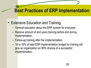 Best Practices of ERP Implementation 
25 
• Extensive Education and Training 
– General education about the ERP system for everyone. 
– Massive amount of end users training before and during 
implementation. 
– Follow-up training after the implementation. 
– 10 to 15% of total ERP implementation budget for training will 
give an organization an 80% chance of a successful 
implementation. 
 