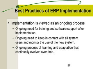 Best Practices of ERP Implementation 
• Implementation is viewed as an ongoing process 
– Ongoing need for training and software support after 
implementation. 
– Ongoing need to keep in contact with all system 
users and monitor the use of the new system. 
– Ongoing process of learning and adaptation that 
continually evolves over time. 
27 
 