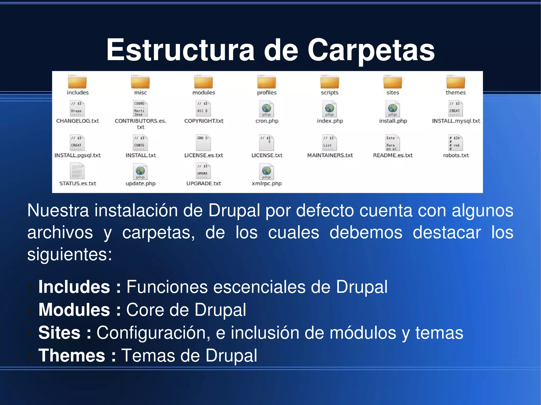 Estructura de Carpetas




Nuestra instalación de Drupal por defecto cuenta con algunos 
archivos  y  carpetas,  de  los  cuales  debemos  destacar  los 
siguientes:
● Includes : Funciones escenciales de Drupal
● Modules : Core de Drupal

● Sites : Configuración, e inclusión de módulos y temas

● Themes : Temas de Drupal


                                
 