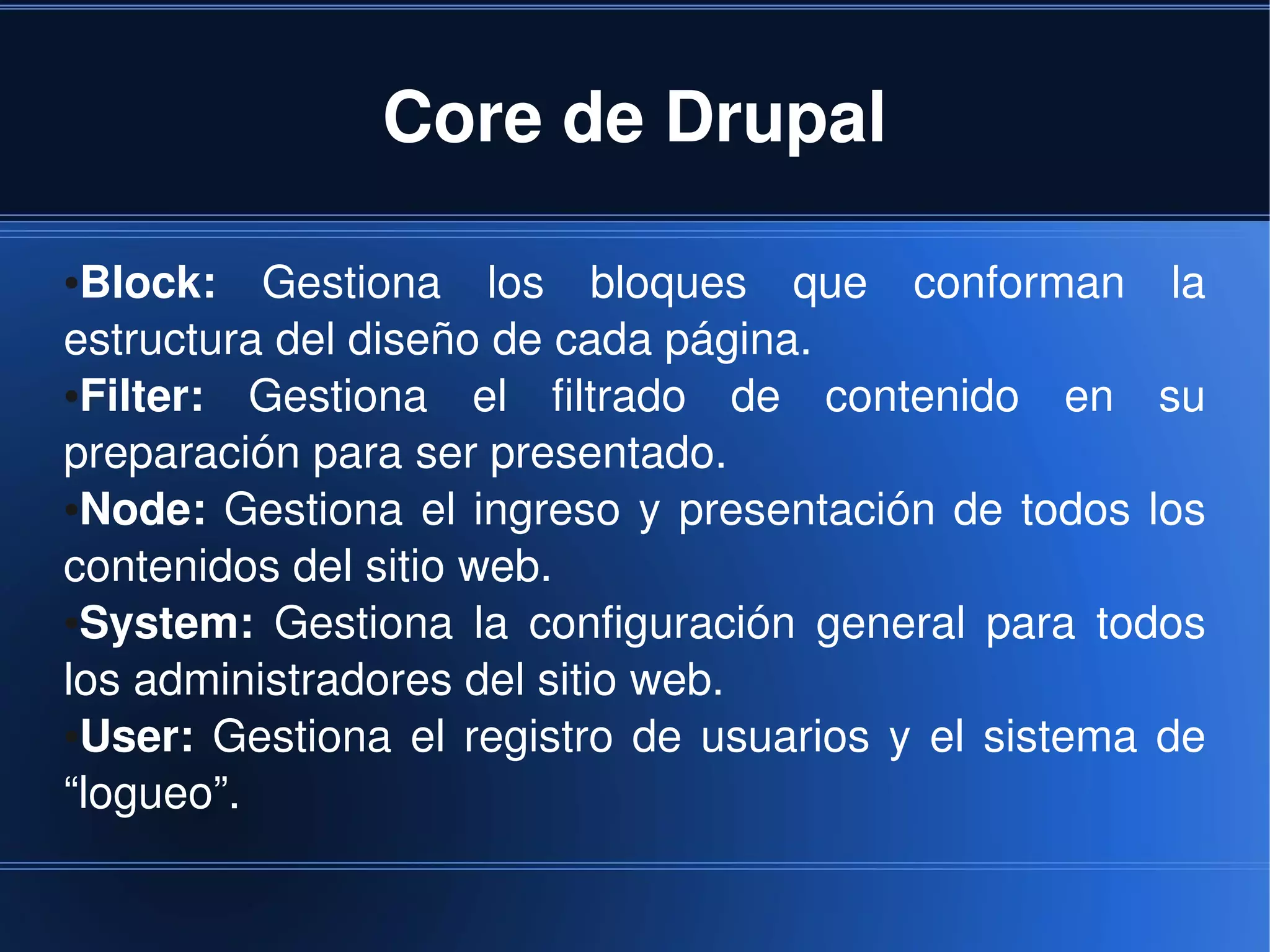 Core de Drupal

●Block:  Gestiona  los  bloques  que  conforman  la 
estructura del diseño de cada página.
●Filter:  Gestiona  el  filtrado  de  contenido  en  su 
preparación para ser presentado.
●Node:  Gestiona  el  ingreso  y  presentación  de  todos  los 


contenidos del sitio web.
●System:  Gestiona  la  configuración  general  para  todos 


los administradores del sitio web.
●User:  Gestiona  el  registro  de  usuarios  y  el  sistema  de 


“logueo”.

                                 
 