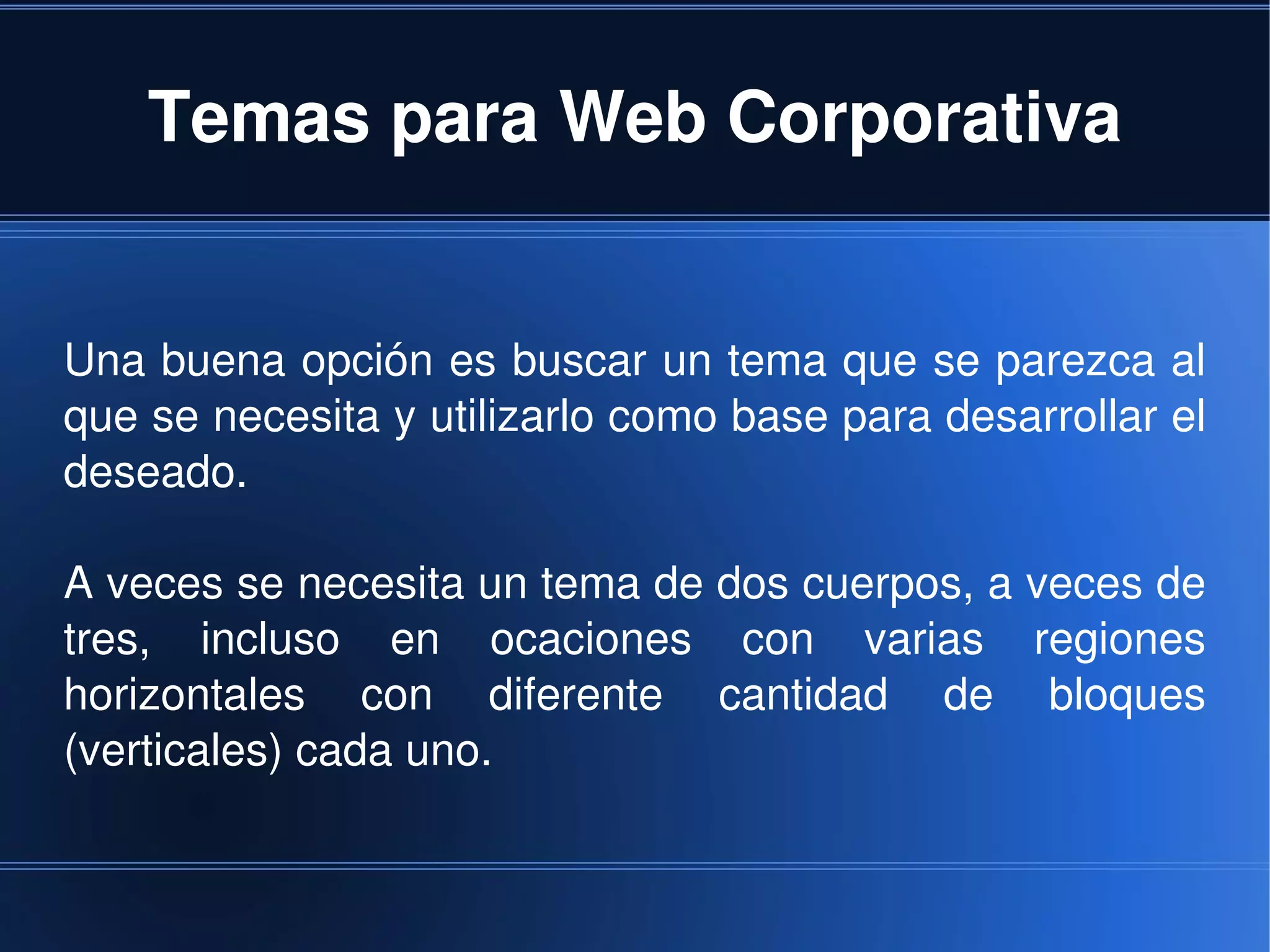 Temas para Web Corporativa


Una buena opción es buscar un tema que se parezca al 
que se necesita y utilizarlo como base para desarrollar el 
deseado.

A veces se necesita un tema de dos cuerpos, a veces de 
tres,  incluso  en  ocaciones  con  varias  regiones 
horizontales  con  diferente  cantidad  de  bloques 
(verticales) cada uno.


                              
 