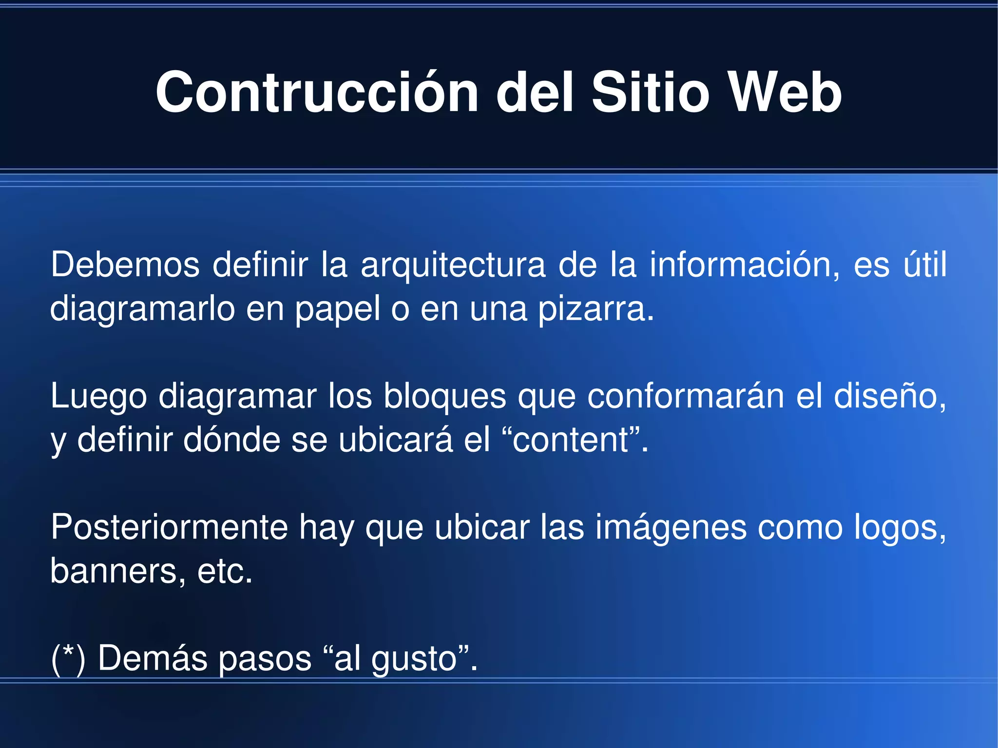 Contrucción del Sitio Web

Debemos definir la arquitectura de la información, es útil 
diagramarlo en papel o en una pizarra.

Luego diagramar los bloques que conformarán el diseño, 
y definir dónde se ubicará el “content”.

Posteriormente hay que ubicar las imágenes como logos, 
banners, etc.

(*) Demás pasos “al gusto”.
                               
 