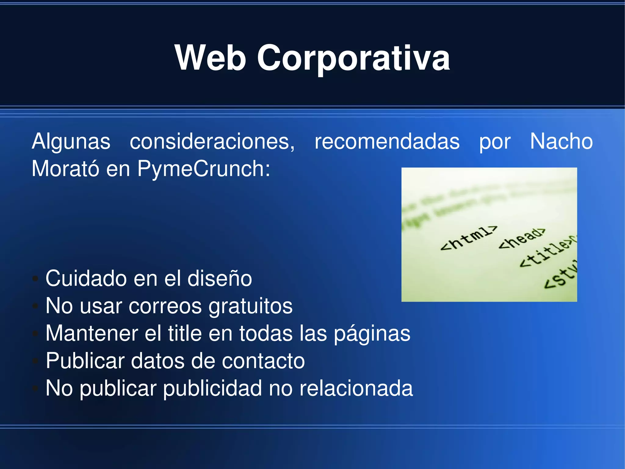 Web Corporativa

Algunas  consideraciones,  recomendadas  por  Nacho 
Morató en PymeCrunch:



● Cuidado en el diseño
● No usar correos gratuitos

● Mantener el title en todas las páginas

● Publicar datos de contacto

● No publicar publicidad no relacionada




                              
 