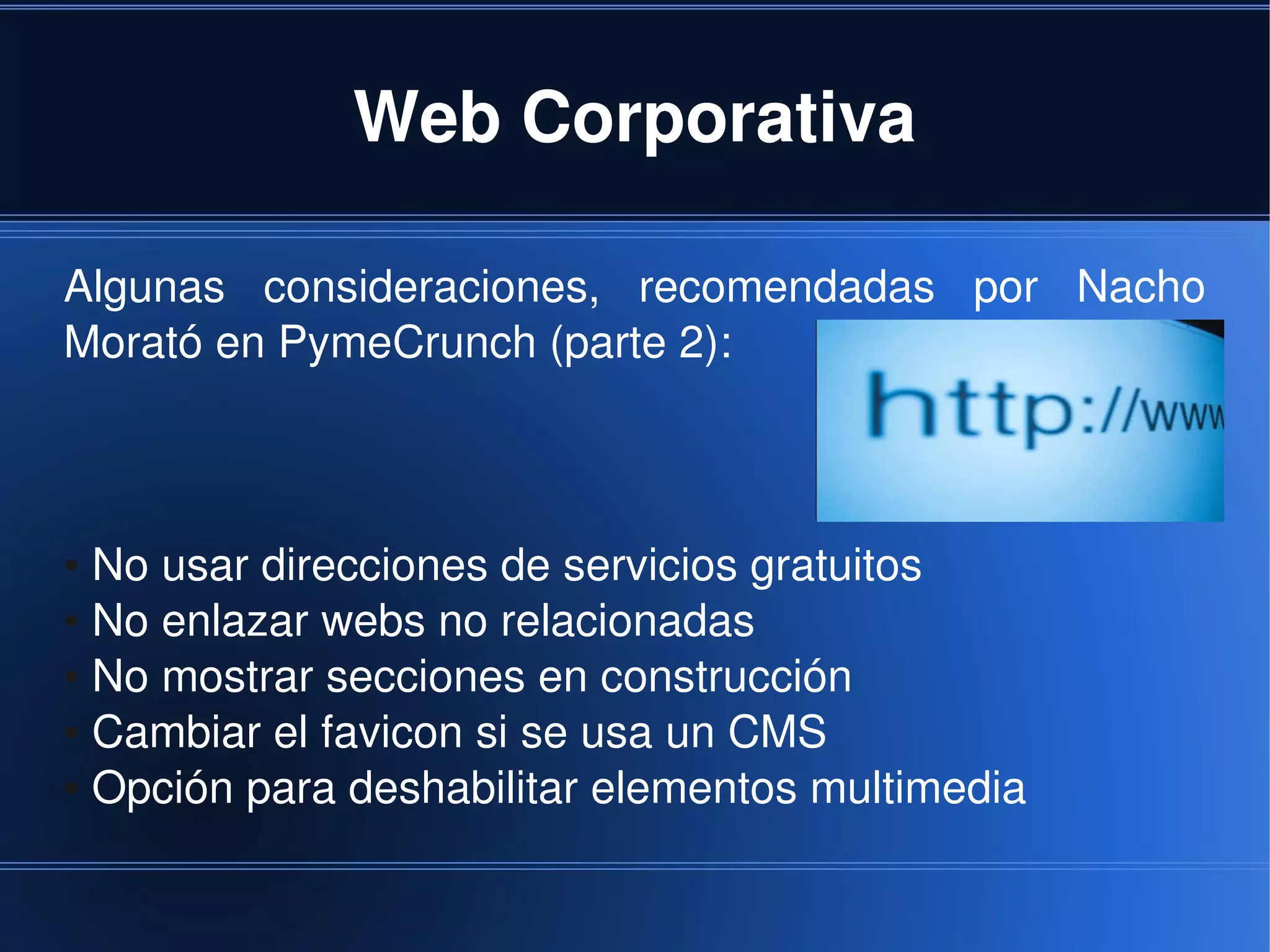 Web Corporativa

Algunas  consideraciones,  recomendadas  por  Nacho 
Morató en PymeCrunch (parte 2):



● No usar direcciones de servicios gratuitos
● No enlazar webs no relacionadas

● No mostrar secciones en construcción

● Cambiar el favicon si se usa un CMS

● Opción para deshabilitar elementos multimedia




                            
 