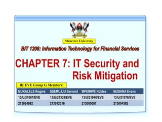 CHAPTER 7: IT Security and
Risk Mitigation
MUKALELE Rogers SSEMUJJU Bernard MPEIRWE Nobles MUSANA Evans
13/U/21067/EVE 13/U/21338/EVE 13/U/21046/EVE 13/U/21078/EVE
213024992 213012016 213005087 213004582
Makerere University
By EVE Group G Members:
 