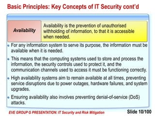 Slide 10/100EVE GROUP G PRESENTATION: IT Security and Risk Mitigation
Basic Principles: Key Concepts of IT Security cont’d
For any information system to serve its purpose, the information must be
available when it is needed.
This means that the computing systems used to store and process the
information, the security controls used to protect it, and the
communication channels used to access it must be functioning correctly.
High availability systems aim to remain available at all times, preventing
service disruptions due to power outages, hardware failures, and system
upgrades.
Ensuring availability also involves preventing denial-of-service (DoS)
attacks.
Availability is the prevention of unauthorised
withholding of information, to that it is accessible
when needed.
Availability
 