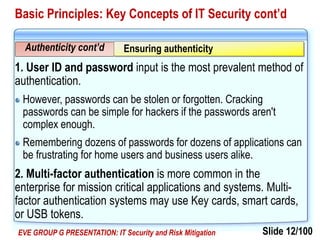 Slide 12/100EVE GROUP G PRESENTATION: IT Security and Risk Mitigation
Basic Principles: Key Concepts of IT Security cont’d
1. User ID and password input is the most prevalent method of
authentication.
However, passwords can be stolen or forgotten. Cracking
passwords can be simple for hackers if the passwords aren't
complex enough.
Remembering dozens of passwords for dozens of applications can
be frustrating for home users and business users alike.
2. Multi-factor authentication is more common in the
enterprise for mission critical applications and systems. Multi-
factor authentication systems may use Key cards, smart cards,
or USB tokens.
Authenticity cont’d Ensuring authenticity
 
