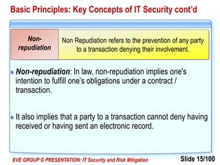 Slide 15/100EVE GROUP G PRESENTATION: IT Security and Risk Mitigation
Basic Principles: Key Concepts of IT Security cont’d
Non-repudiation: In law, non-repudiation implies one's
intention to fulfill one’s obligations under a contract /
transaction.
It also implies that a party to a transaction cannot deny having
received or having sent an electronic record.
Non Repudiation refers to the prevention of any party
to a transaction denying their involvement.
Non-
repudiation
 