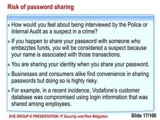 Slide 17/100EVE GROUP G PRESENTATION: IT Security and Risk Mitigation
Risk of password sharing
How would you feel about being interviewed by the Police or
Internal Audit as a suspect in a crime?
If you happen to share your password with someone who
embezzles funds, you will be considered a suspect because
your name is associated with those transactions.
You are sharing your identity when you share your password.
Businesses and consumers alike find convenience in sharing
passwords but doing so is highly risky.
For example, in a recent incidence, Vodafone’s customer
database was compromised using login information that was
shared among employees.
 