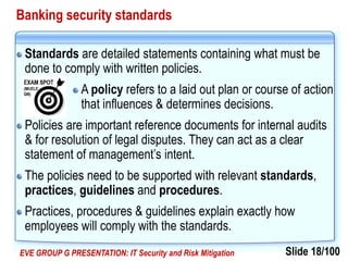 Slide 18/100EVE GROUP G PRESENTATION: IT Security and Risk Mitigation
Banking security standards
Standards are detailed statements containing what must be
done to comply with written policies.
A policy refers to a laid out plan or course of action
that influences & determines decisions.
Policies are important reference documents for internal audits
& for resolution of legal disputes. They can act as a clear
statement of management’s intent.
The policies need to be supported with relevant standards,
practices, guidelines and procedures.
Practices, procedures & guidelines explain exactly how
employees will comply with the standards.
 