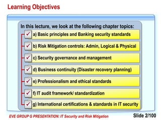 Slide 2/100EVE GROUP G PRESENTATION: IT Security and Risk Mitigation
In this lecture, we look at the following chapter topics:
d) Business continuity (Disaster recovery planning)
c) Security governance and management
a) Basic principles and Banking security standards
b) Risk Mitigation controls: Admin, Logical & Physical
e) Professionalism and ethical standards
f) IT audit framework/ standardization






Learning Objectives
g) International certifications & standards in IT security
 