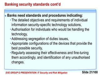 Slide 21/100EVE GROUP G PRESENTATION: IT Security and Risk Mitigation
Banking security standards cont’d
Banks need standards and procedures indicating:
The detailed objectives and requirements of individual
information security-specific technology solutions,
Authorisation for individuals who would be handling the
technology,
Addressing segregation of duties issues,
Appropriate configurations of the devices that provide the
best possible security,
Regularly assessing their effectiveness and fine-tuning
them accordingly, and identification of any unauthorised
changes.
 