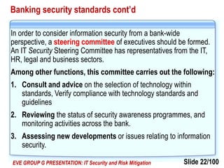 Slide 22/100EVE GROUP G PRESENTATION: IT Security and Risk Mitigation
Banking security standards cont’d
In order to consider information security from a bank-wide
perspective, a steering committee of executives should be formed.
An IT Security Steering Committee has representatives from the IT,
HR, legal and business sectors.
Among other functions, this committee carries out the following:
1. Consult and advice on the selection of technology within
standards, Verify compliance with technology standards and
guidelines
2. Reviewing the status of security awareness programmes, and
monitoring activities across the bank.
3. Assessing new developments or issues relating to information
security.
 