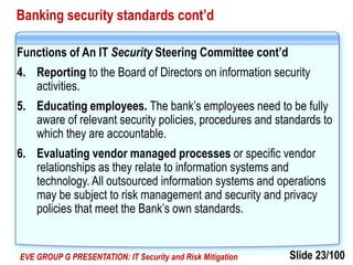 Slide 23/100EVE GROUP G PRESENTATION: IT Security and Risk Mitigation
Banking security standards cont’d
Functions of An IT Security Steering Committee cont’d
4. Reporting to the Board of Directors on information security
activities.
5. Educating employees. The bank’s employees need to be fully
aware of relevant security policies, procedures and standards to
which they are accountable.
6. Evaluating vendor managed processes or specific vendor
relationships as they relate to information systems and
technology. All outsourced information systems and operations
may be subject to risk management and security and privacy
policies that meet the Bank’s own standards.
 