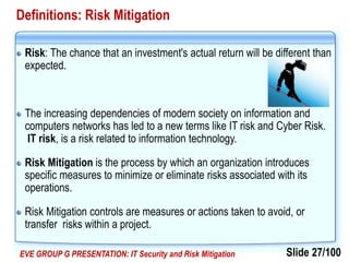 Slide 27/100EVE GROUP G PRESENTATION: IT Security and Risk Mitigation
Definitions: Risk Mitigation
Risk: The chance that an investment's actual return will be different than
expected.
The increasing dependencies of modern society on information and
computers networks has led to a new terms like IT risk and Cyber Risk.
IT risk, is a risk related to information technology.
Risk Mitigation is the process by which an organization introduces
specific measures to minimize or eliminate risks associated with its
operations.
Risk Mitigation controls are measures or actions taken to avoid, or
transfer risks within a project.
 