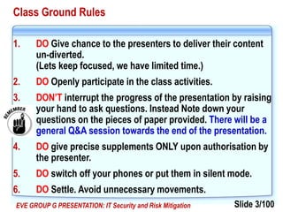 Slide 3/100EVE GROUP G PRESENTATION: IT Security and Risk Mitigation
Class Ground Rules
1. DO Give chance to the presenters to deliver their content
un-diverted.
(Lets keep focused, we have limited time.)
2. DO Openly participate in the class activities.
3. DON’T interrupt the progress of the presentation by raising
your hand to ask questions. Instead Note down your
questions on the pieces of paper provided. There will be a
general Q&A session towards the end of the presentation.
4. DO give precise supplements ONLY upon authorisation by
the presenter.
5. DO switch off your phones or put them in silent mode.
6. DO Settle. Avoid unnecessary movements.
 