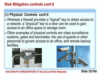 Slide 33/100EVE GROUP G PRESENTATION: IT Security and Risk Mitigation
Risk Mitigation controls cont’d
(iii) Physical Controls cont’d
Whereas a firewall provides a "logical" key to obtain access to
a network, a "physical" key to a door can be used to gain
access to an office space or storage room.
Other examples of physical controls are video surveillance
systems, gates and barricades, the use of guards or other
personnel to govern access to an office, and remote backup
facilities.
 