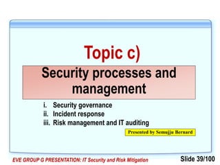 Slide 39/100EVE GROUP G PRESENTATION: IT Security and Risk Mitigation
Topic c)
Security processes and
management
Presented by Semujju Bernard
i. Security governance
ii. Incident response
iii. Risk management and IT auditing
 