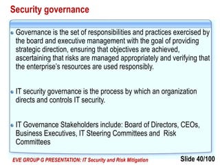 Slide 40/100EVE GROUP G PRESENTATION: IT Security and Risk Mitigation
Security governance
Governance is the set of responsibilities and practices exercised by
the board and executive management with the goal of providing
strategic direction, ensuring that objectives are achieved,
ascertaining that risks are managed appropriately and verifying that
the enterprise’s resources are used responsibly.
IT security governance is the process by which an organization
directs and controls IT security.
IT Governance Stakeholders include: Board of Directors, CEOs,
Business Executives, IT Steering Committees and Risk
Committees
 