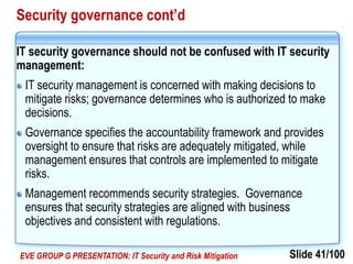 Slide 41/100EVE GROUP G PRESENTATION: IT Security and Risk Mitigation
Security governance cont’d
IT security governance should not be confused with IT security
management:
IT security management is concerned with making decisions to
mitigate risks; governance determines who is authorized to make
decisions.
Governance specifies the accountability framework and provides
oversight to ensure that risks are adequately mitigated, while
management ensures that controls are implemented to mitigate
risks.
Management recommends security strategies. Governance
ensures that security strategies are aligned with business
objectives and consistent with regulations.
 