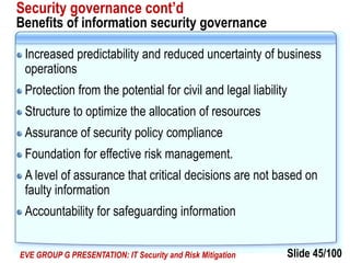 Slide 45/100EVE GROUP G PRESENTATION: IT Security and Risk Mitigation
Security governance cont’d
Benefits of information security governance
Increased predictability and reduced uncertainty of business
operations
Protection from the potential for civil and legal liability
Structure to optimize the allocation of resources
Assurance of security policy compliance
Foundation for effective risk management.
A level of assurance that critical decisions are not based on
faulty information
Accountability for safeguarding information
 