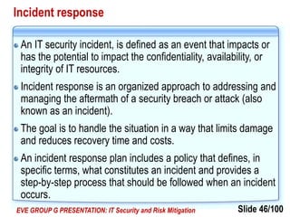 Slide 46/100EVE GROUP G PRESENTATION: IT Security and Risk Mitigation
Incident response
An IT security incident, is defined as an event that impacts or
has the potential to impact the confidentiality, availability, or
integrity of IT resources.
Incident response is an organized approach to addressing and
managing the aftermath of a security breach or attack (also
known as an incident).
The goal is to handle the situation in a way that limits damage
and reduces recovery time and costs.
An incident response plan includes a policy that defines, in
specific terms, what constitutes an incident and provides a
step-by-step process that should be followed when an incident
occurs.
 