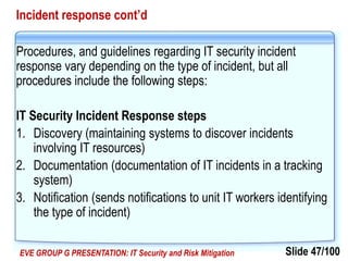 Slide 47/100EVE GROUP G PRESENTATION: IT Security and Risk Mitigation
Incident response cont’d
Procedures, and guidelines regarding IT security incident
response vary depending on the type of incident, but all
procedures include the following steps:
IT Security Incident Response steps
1. Discovery (maintaining systems to discover incidents
involving IT resources)
2. Documentation (documentation of IT incidents in a tracking
system)
3. Notification (sends notifications to unit IT workers identifying
the type of incident)
 