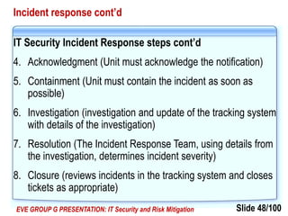 Slide 48/100EVE GROUP G PRESENTATION: IT Security and Risk Mitigation
Incident response cont’d
IT Security Incident Response steps cont’d
4. Acknowledgment (Unit must acknowledge the notification)
5. Containment (Unit must contain the incident as soon as
possible)
6. Investigation (investigation and update of the tracking system
with details of the investigation)
7. Resolution (The Incident Response Team, using details from
the investigation, determines incident severity)
8. Closure (reviews incidents in the tracking system and closes
tickets as appropriate)
 