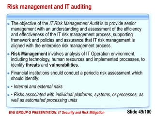 Slide 49/100EVE GROUP G PRESENTATION: IT Security and Risk Mitigation
Risk management and IT auditing
The objective of the IT Risk Management Audit is to provide senior
management with an understanding and assessment of the efficiency
and effectiveness of the IT risk management process, supporting
framework and policies and assurance that IT risk management is
aligned with the enterprise risk management process.
Risk Management involves analysis of IT Operation environment,
including technology, human resources and implemented processes, to
identify threats and vulnerabilities.
Financial institutions should conduct a periodic risk assessment which
should identify:
• Internal and external risks
• Risks associated with individual platforms, systems, or processes, as
well as automated processing units
 