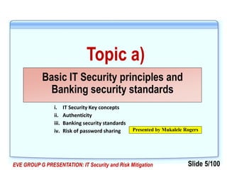 Slide 5/100EVE GROUP G PRESENTATION: IT Security and Risk Mitigation
Topic a)
Basic IT Security principles and
Banking security standards
Presented by Mukalele Rogers
i. IT Security Key concepts
ii. Authenticity
iii. Banking security standards
iv. Risk of password sharing
 