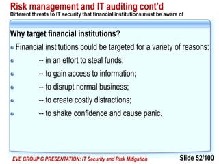 Slide 52/100EVE GROUP G PRESENTATION: IT Security and Risk Mitigation
Risk management and IT auditing cont’d
Different threats to IT security that financial institutions must be aware of
Why target financial institutions?
Financial institutions could be targeted for a variety of reasons:
-- in an effort to steal funds;
-- to gain access to information;
-- to disrupt normal business;
-- to create costly distractions;
-- to shake confidence and cause panic.
 