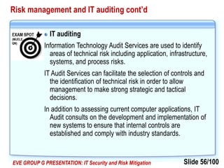 Slide 56/100EVE GROUP G PRESENTATION: IT Security and Risk Mitigation
Risk management and IT auditing cont’d
IT auditing
Information Technology Audit Services are used to identify
areas of technical risk including application, infrastructure,
systems, and process risks.
IT Audit Services can facilitate the selection of controls and
the identification of technical risk in order to allow
management to make strong strategic and tactical
decisions.
In addition to assessing current computer applications, IT
Audit consults on the development and implementation of
new systems to ensure that internal controls are
established and comply with industry standards.
 