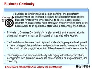 Slide 59/100EVE GROUP G PRESENTATION: IT Security and Risk Mitigation
Business Continuity
Business continuity includes a set of planning, and preparatory
activities which are intended to ensure that an organization's critical
business functions will either continue to operate despite serious
incidents or disasters that might otherwise have interrupted them, or will
be recovered to an operational state within a reasonably short period.
If there is no Business Continuity plan implemented, then the organization is
facing a rather severe threat or disruption that may lead to bankruptcy.
The foundation of business continuity are the standards, program development,
and supporting policies; guidelines, and procedures needed to ensure a firm to
continue without stoppage, irrespective of the adverse circumstances or events.
The management of business continuity falls largely within the sphere of risk
management, with some cross-over into related fields such as governance, and
IT security.
 