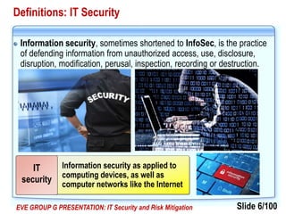 Slide 6/100EVE GROUP G PRESENTATION: IT Security and Risk Mitigation
Definitions: IT Security
Information security, sometimes shortened to InfoSec, is the practice
of defending information from unauthorized access, use, disclosure,
disruption, modification, perusal, inspection, recording or destruction.
Information security as applied to
computing devices, as well as
computer networks like the Internet
IT
security
 