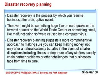 Slide 62/100EVE GROUP G PRESENTATION: IT Security and Risk Mitigation
Disaster recovery planning
Disaster recovery is the process by which you resume
business after a disruptive event.
The event might be something huge-like an earthquake or the
terrorist attacks on the World Trade Center-or something small,
like malfunctioning software caused by a computer virus.
Disaster recovery planning suggests a more comprehensive
approach to making sure you can keep making money, not
only after a natural calamity but also in the event of smaller
disruptions including illness or departure of key staffers, supply
chain partner problems or other challenges that businesses
face from time to time.
 