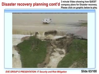 Slide 63/100EVE GROUP G PRESENTATION: IT Security and Risk Mitigation
Disaster recovery planning cont’d
3 minute Video showing how QUEST
company plans for Disaster recovery.
Please click on graphic below to play.
 