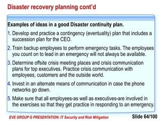 Slide 64/100EVE GROUP G PRESENTATION: IT Security and Risk Mitigation
Disaster recovery planning cont’d
Examples of ideas in a good Disaster continuity plan.
1. Develop and practice a contingency (eventuality) plan that includes a
succession plan for the CEO.
2. Train backup employees to perform emergency tasks. The employees
you count on to lead in an emergency will not always be available.
3. Determine offsite crisis meeting places and crisis communication
plans for top executives. Practice crisis communication with
employees, customers and the outside world.
4. Invest in an alternate means of communication in case the phone
networks go down.
5. Make sure that all employees-as well as executives-are involved in
the exercises so that they get practice in responding to an emergency.
 