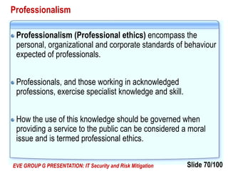 Slide 70/100EVE GROUP G PRESENTATION: IT Security and Risk Mitigation
Professionalism
Professionalism (Professional ethics) encompass the
personal, organizational and corporate standards of behaviour
expected of professionals.
Professionals, and those working in acknowledged
professions, exercise specialist knowledge and skill.
How the use of this knowledge should be governed when
providing a service to the public can be considered a moral
issue and is termed professional ethics.
 