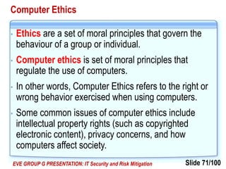 Slide 71/100EVE GROUP G PRESENTATION: IT Security and Risk Mitigation
Computer Ethics
• Ethics are a set of moral principles that govern the
behaviour of a group or individual.
• Computer ethics is set of moral principles that
regulate the use of computers.
• In other words, Computer Ethics refers to the right or
wrong behavior exercised when using computers.
• Some common issues of computer ethics include
intellectual property rights (such as copyrighted
electronic content), privacy concerns, and how
computers affect society.
 