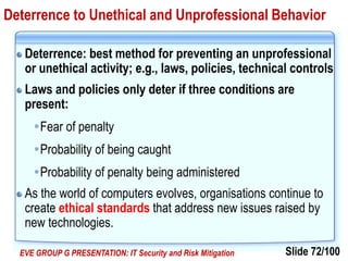 Slide 72/100EVE GROUP G PRESENTATION: IT Security and Risk Mitigation
Deterrence to Unethical and Unprofessional Behavior
Deterrence: best method for preventing an unprofessional
or unethical activity; e.g., laws, policies, technical controls
Laws and policies only deter if three conditions are
present:
Fear of penalty
Probability of being caught
Probability of penalty being administered
As the world of computers evolves, organisations continue to
create ethical standards that address new issues raised by
new technologies.
 