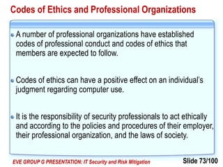 Slide 73/100EVE GROUP G PRESENTATION: IT Security and Risk Mitigation
Codes of Ethics and Professional Organizations
A number of professional organizations have established
codes of professional conduct and codes of ethics that
members are expected to follow.
Codes of ethics can have a positive effect on an individual’s
judgment regarding computer use.
It is the responsibility of security professionals to act ethically
and according to the policies and procedures of their employer,
their professional organization, and the laws of society.
 
