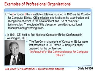 Slide 74/100EVE GROUP G PRESENTATION: IT Security and Risk Mitigation
Examples of Professional Organizations
1. The Computer Ethics Institute(CEI) was founded in 1985 as the Coalition
for Computer Ethics. CEI's mission is to facilitate the examination and
recognition of ethics in the development and use of computer
technologies. The output of this discussion provides educational
resources and governing rules.
In 1991, CEI held its first National Computer Ethics Conference in
Washington, D.C.
The Ten Commandments of Computer Ethics were
first presented in Dr. Ramon C. Barquin's paper
prepared for the conference,
"In Pursuit of a 'Ten Commandments' for Computer
Ethics."
 