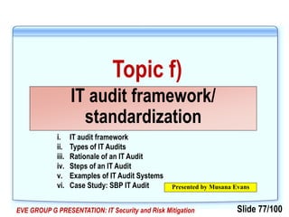 Slide 77/100EVE GROUP G PRESENTATION: IT Security and Risk Mitigation
Topic f)
IT audit framework/
standardization
Presented by Musana Evans
i. IT audit framework
ii. Types of IT Audits
iii. Rationale of an IT Audit
iv. Steps of an IT Audit
v. Examples of IT Audit Systems
vi. Case Study: SBP IT Audit
 
