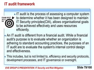 Slide 79/100EVE GROUP G PRESENTATION: IT Security and Risk Mitigation
IT audit framework
IT audit is the process of assessing a computer system
to determine whether it has been designed to maintain
IT Security principles(CIA), allows organisational goals
to be achieved effectively and uses resources
efficiently.
An IT audit is different from a financial audit. While a financial
audit's purpose is to evaluate whether an organization is
adhering to standard accounting practices, the purposes of an
IT audit are to evaluate the system's internal control design
and effectiveness.
This includes, but is not limited to, efficiency and security protocols,
development processes, and IT governance or oversight.
 